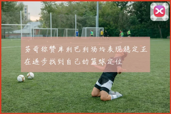 芬奇称赞库利巴利场均表现稳定正在逐步找到自己的篮球定位