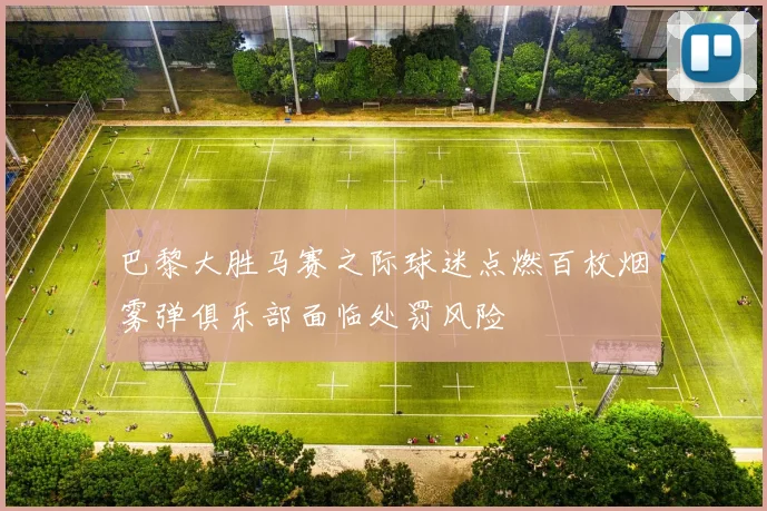 巴黎大胜马赛之际球迷点燃百枚烟雾弹俱乐部面临处罚风险