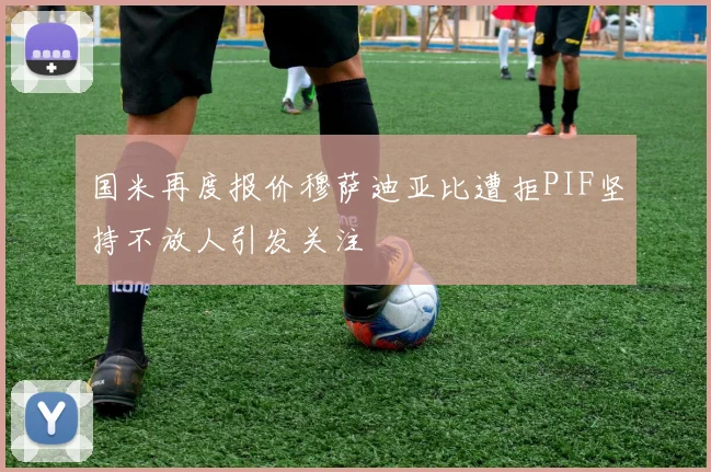 国米再度报价穆萨迪亚比遭拒PIF坚持不放人引发关注