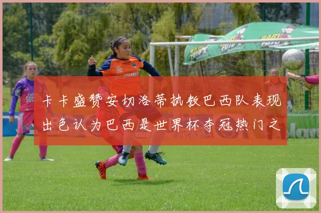 卡卡盛赞安切洛蒂执教巴西队表现出色认为巴西是世界杯夺冠热门之选