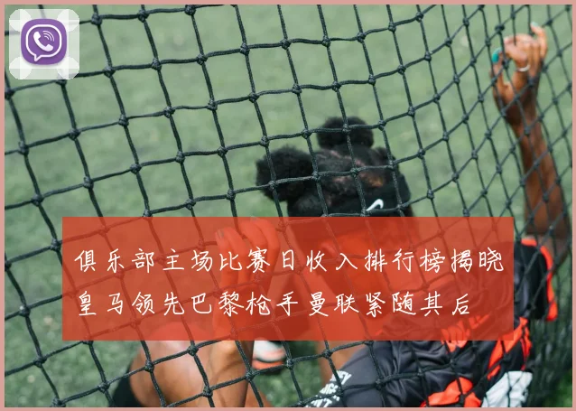 俱乐部主场比赛日收入排行榜揭晓皇马领先巴黎枪手曼联紧随其后