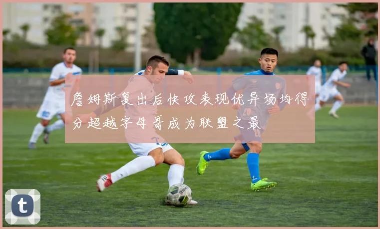 詹姆斯复出后快攻表现优异场均得分超越字母哥成为联盟之最