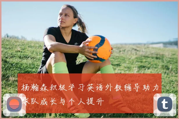 杨瀚森积极学习英语外教辅导助力球队成长与个人提升