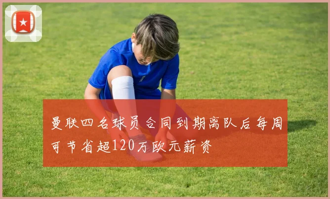 曼联四名球员合同到期离队后每周可节省超120万欧元薪资