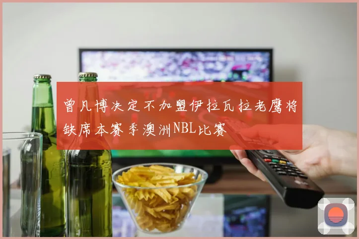 曾凡博决定不加盟伊拉瓦拉老鹰将缺席本赛季澳洲NBL比赛