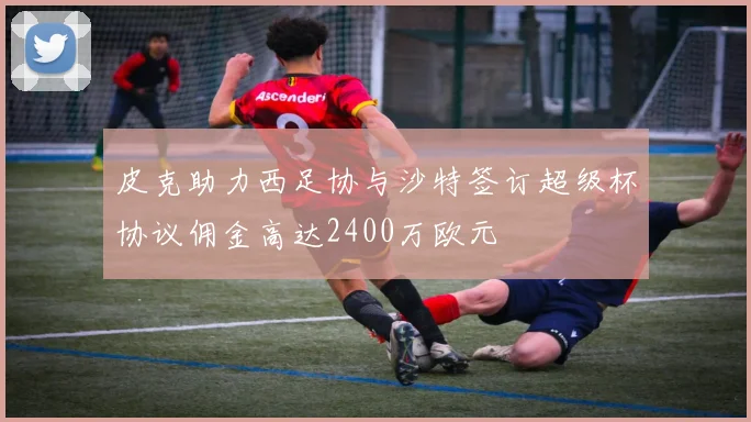 皮克助力西足协与沙特签订超级杯协议佣金高达2400万欧元