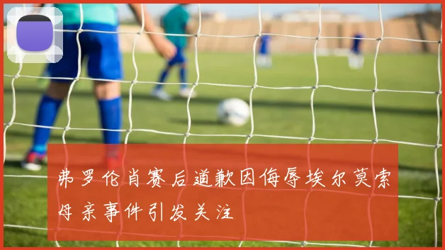 弗罗伦肖赛后道歉因侮辱埃尔莫索母亲事件引发关注