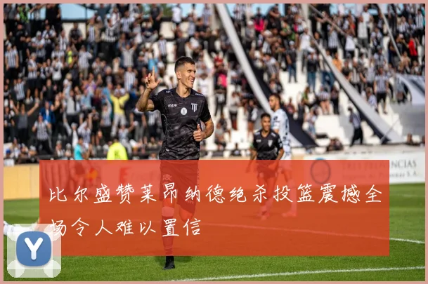 比尔盛赞莱昂纳德绝杀投篮震撼全场令人难以置信