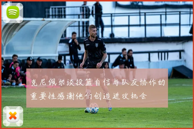 克尼佩尔谈投篮自信与队友协作的重要性感谢他们创造进攻机会