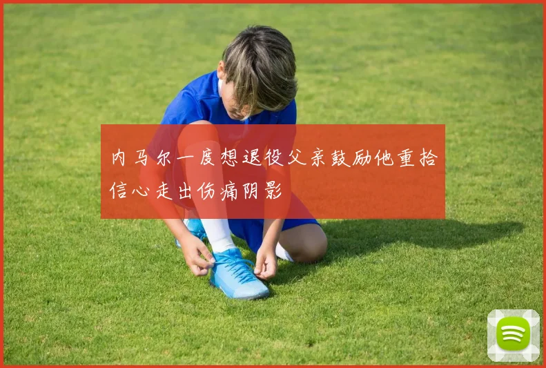 内马尔一度想退役父亲鼓励他重拾信心走出伤痛阴影