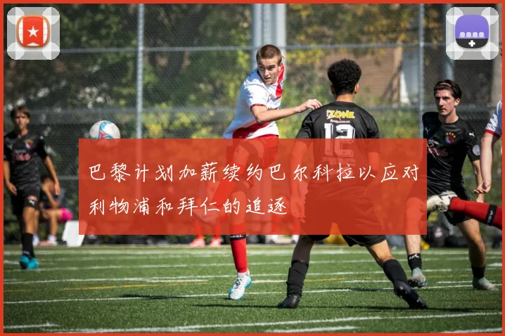 巴黎计划加薪续约巴尔科拉以应对利物浦和拜仁的追逐