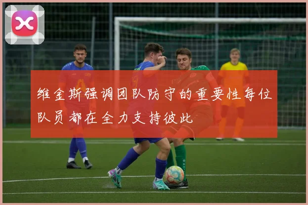 维金斯强调团队防守的重要性每位队员都在全力支持彼此