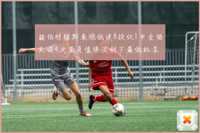 赫伯特琼斯表现低迷8投仅1中全场失误4次正负值惨淡创下最低纪录
