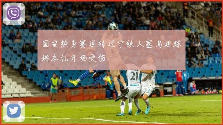 国安热身赛逆转辽宁铁人塞鸟进球姆本扎开场受伤