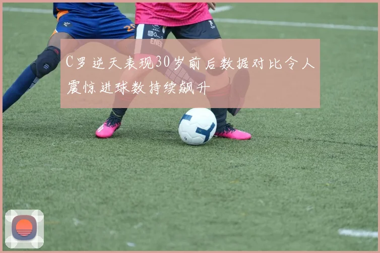 C罗逆天表现30岁前后数据对比令人震惊进球数持续飙升