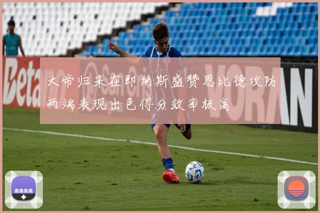 大帝归来在即纳斯盛赞恩比德攻防两端表现出色得分效率极高