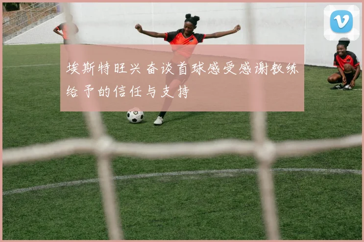 埃斯特旺兴奋谈首球感受感谢教练给予的信任与支持