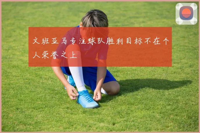 文班亚马专注球队胜利目标不在个人荣誉之上