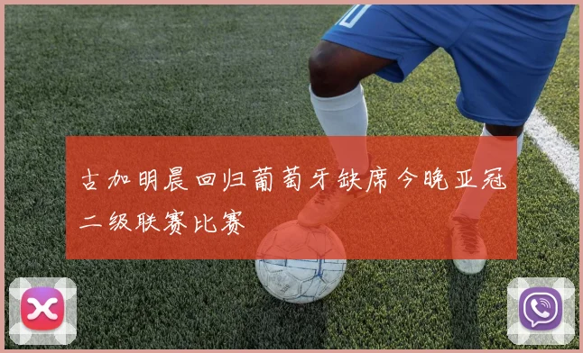 古加明晨回归葡萄牙缺席今晚亚冠二级联赛比赛