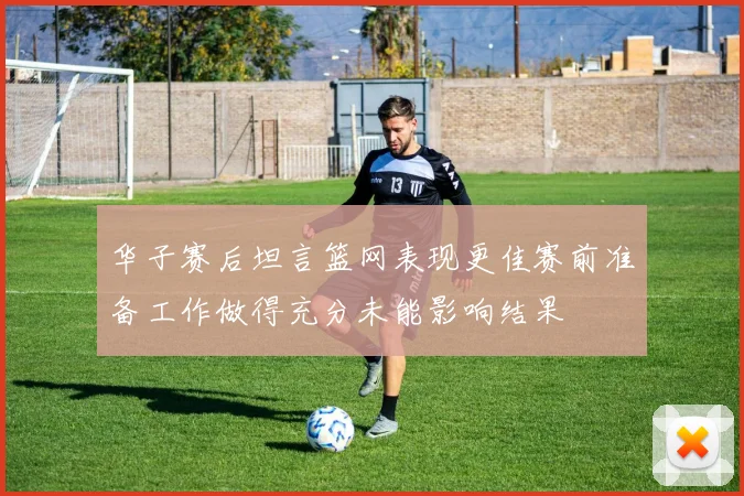 华子赛后坦言篮网表现更佳赛前准备工作做得充分未能影响结果