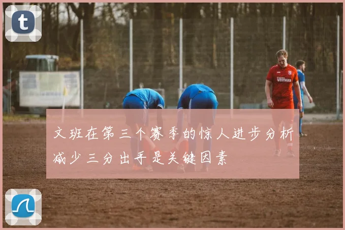 文班在第三个赛季的惊人进步分析减少三分出手是关键因素