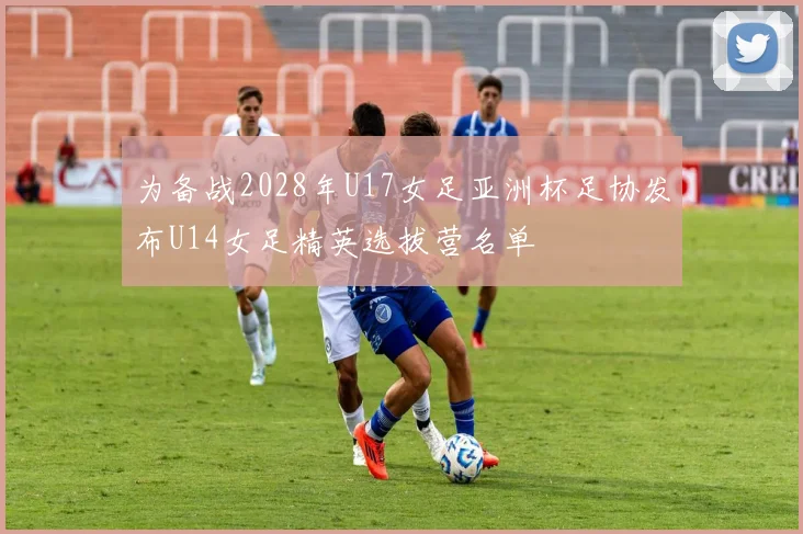 为备战2028年U17女足亚洲杯足协发布U14女足精英选拔营名单