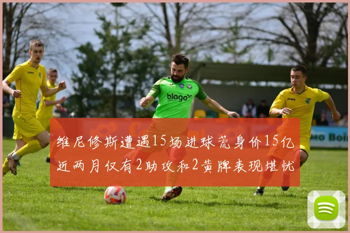 维尼修斯遭遇15场进球荒身价15亿近两月仅有2助攻和2黄牌表现堪忧
