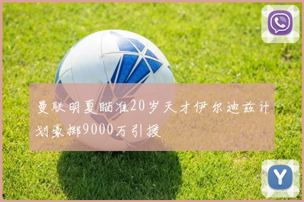 曼联明夏瞄准20岁天才伊尔迪兹计划豪掷9000万引援