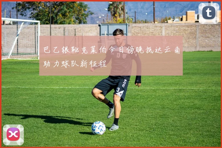 巴乙银靴克莱伯今日傍晚抵达云南助力球队新征程