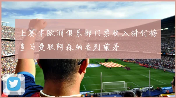 上赛季欧洲俱乐部门票收入排行榜皇马曼联阿森纳名列前茅