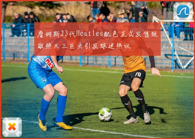 詹姆斯23代Heatles配色正式发售致敬热火三巨头引发球迷热议
