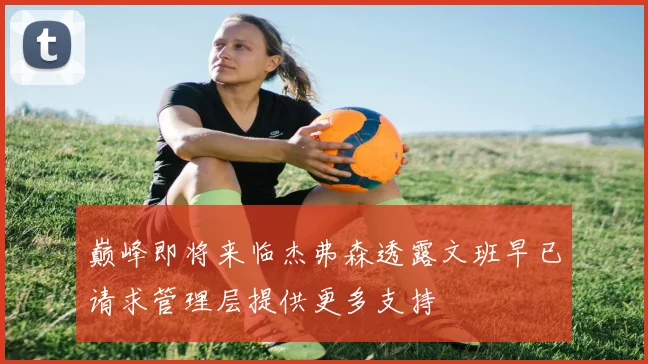 巅峰即将来临杰弗森透露文班早已请求管理层提供更多支持