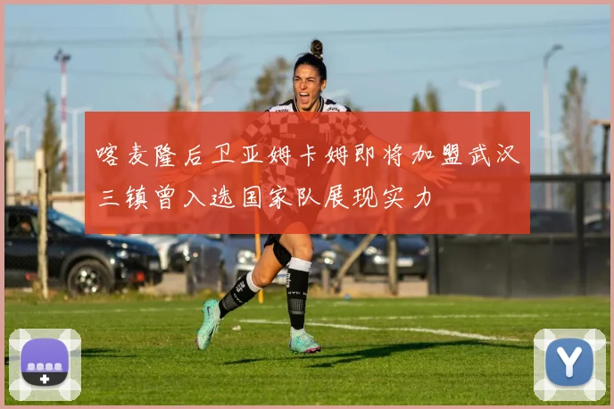 喀麦隆后卫亚姆卡姆即将加盟武汉三镇曾入选国家队展现实力