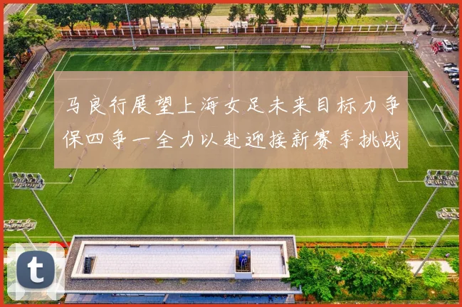 马良行展望上海女足未来目标力争保四争一全力以赴迎接新赛季挑战