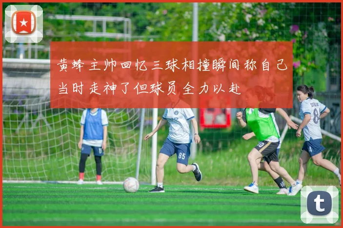 黄蜂主帅回忆三球相撞瞬间称自己当时走神了但球员全力以赴