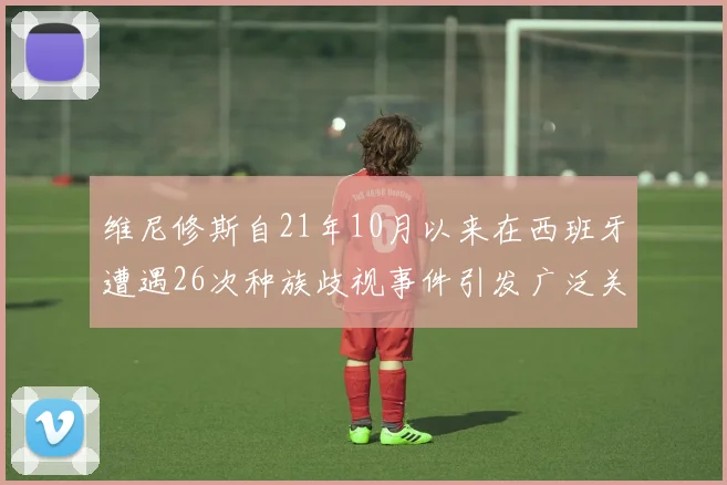 维尼修斯自21年10月以来在西班牙遭遇26次种族歧视事件引发广泛关注